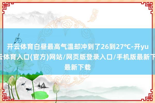 开云体育白昼最高气温却冲到了26到27℃-开yun云体育入口(官方)网站/网页版登录入口/手机版最新下载