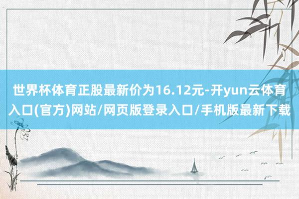 世界杯体育正股最新价为16.12元-开yun云体育入口(官方)网站/网页版登录入口/手机版最新下载