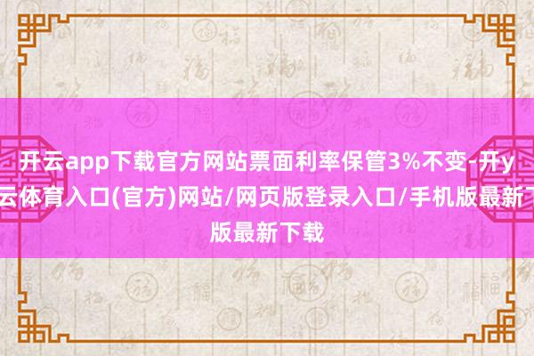开云app下载官方网站票面利率保管3%不变-开yun云体育入口(官方)网站/网页版登录入口/手机版最新下载
