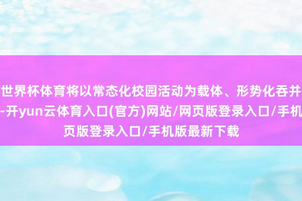 世界杯体育将以常态化校园活动为载体、形势化吞并机制为持手-开yun云体育入口(官方)网站/网页版登录入口/手机版最新下载