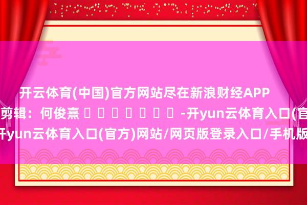 开云体育(中国)官方网站尽在新浪财经APP            						背负剪辑：何俊熹 							-开yun云体育入口(官方)网站/网页版登录入口/手机版最新下载