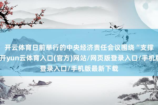 开云体育　　日前举行的中央经济责任会议围绕“支撑内需主导-开yun云体育入口(官方)网站/网页版登录入口/手机版最新下载