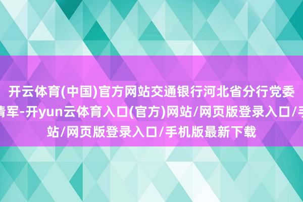 开云体育(中国)官方网站交通银行河北省分行党委秘书、行长刘清军-开yun云体育入口(官方)网站/网页版登录入口/手机版最新下载