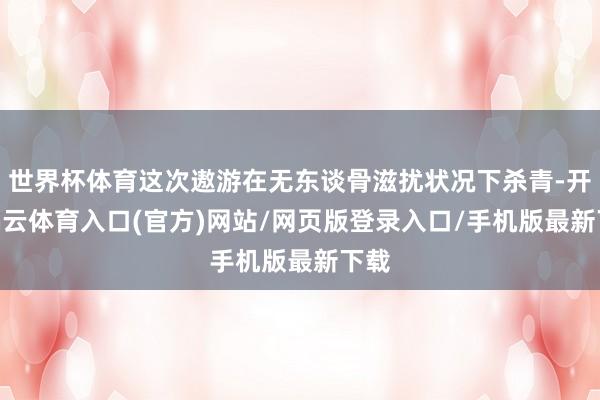 世界杯体育这次遨游在无东谈骨滋扰状况下杀青-开yun云体育入口(官方)网站/网页版登录入口/手机版最新下载