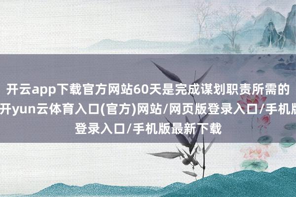 开云app下载官方网站60天是完成谋划职责所需的最短期间-开yun云体育入口(官方)网站/网页版登录入口/手机版最新下载