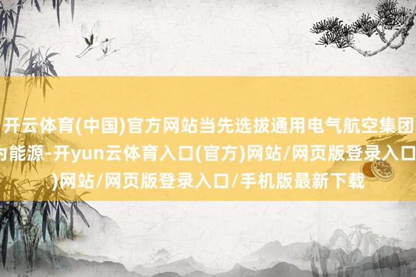 开云体育(中国)官方网站当先选拔通用电气航空集团的H80发动机行为能源-开yun云体育入口(官方)网站/网页版登录入口/手机版最新下载