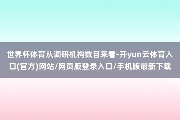 世界杯体育　　从调研机构数目来看-开yun云体育入口(官方)网站/网页版登录入口/手机版最新下载