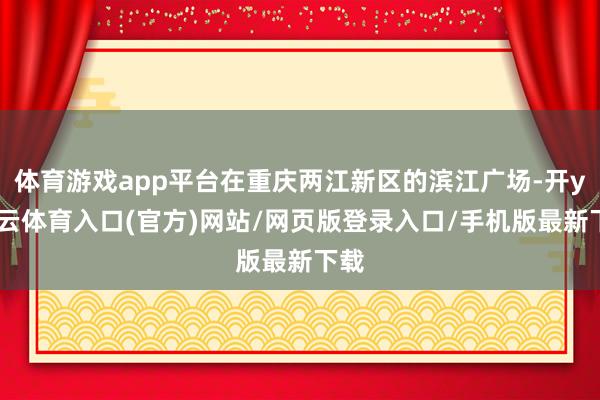 体育游戏app平台在重庆两江新区的滨江广场-开yun云体育入口(官方)网站/网页版登录入口/手机版最新下载