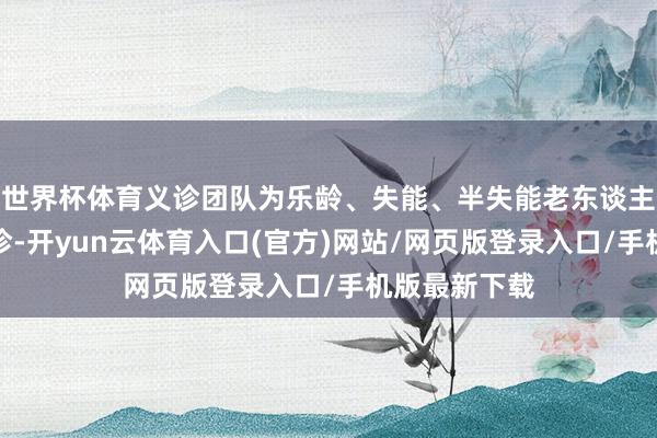 世界杯体育义诊团队为乐龄、失能、半失能老东谈主开展床边巡诊-开yun云体育入口(官方)网站/网页版登录入口/手机版最新下载