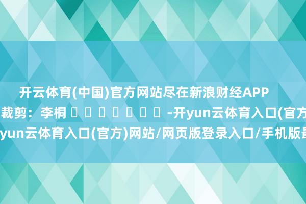 开云体育(中国)官方网站尽在新浪财经APP            						背负裁剪：李桐 							-开yun云体育入口(官方)网站/网页版登录入口/手机版最新下载