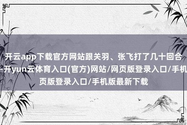 开云app下载官方网站跟关羽、张飞打了几十回合都没落下风-开yun云体育入口(官方)网站/网页版登录入口/手机版最新下载