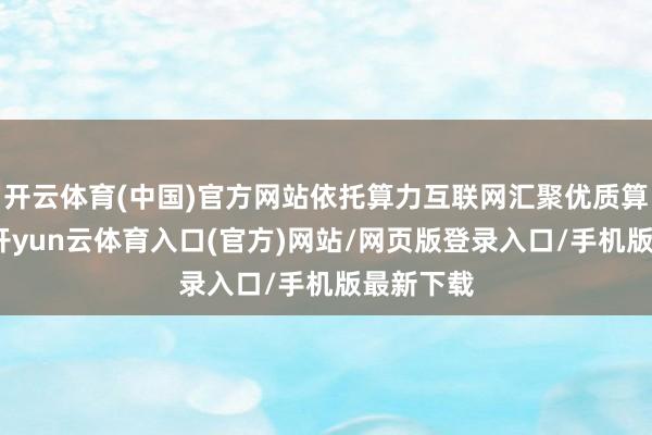 开云体育(中国)官方网站依托算力互联网汇聚优质算力资源-开yun云体育入口(官方)网站/网页版登录入口/手机版最新下载
