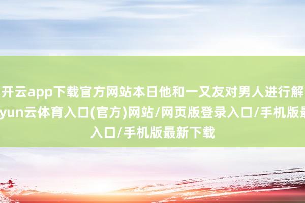 开云app下载官方网站本日他和一又友对男人进行解救后-开yun云体育入口(官方)网站/网页版登录入口/手机版最新下载