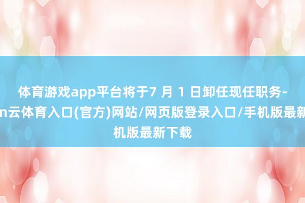 体育游戏app平台将于7 月 1 日卸任现任职务-开yun云体育入口(官方)网站/网页版登录入口/手机版最新下载